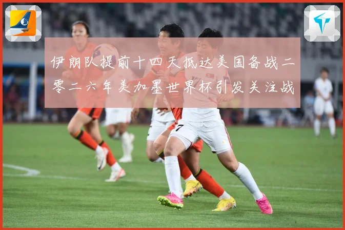 伊朗队提前十四天抵达美国备战二零二六年美加墨世界杯引发关注战术观察-深度解析
