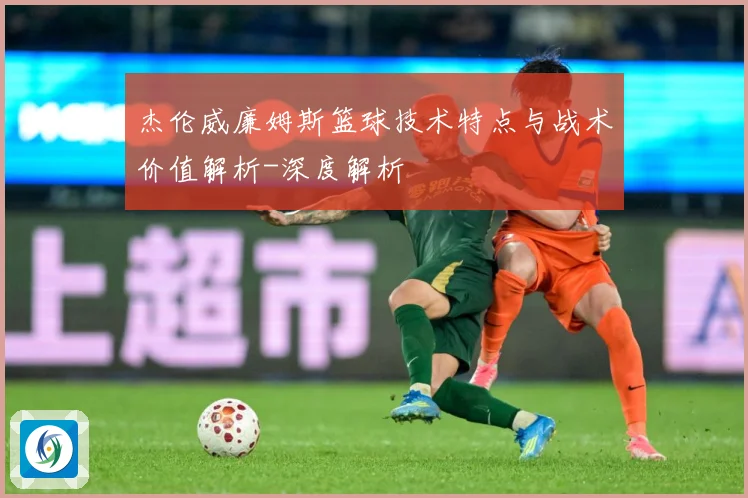 杰伦威廉姆斯篮球技术特点与战术价值解析-深度解析