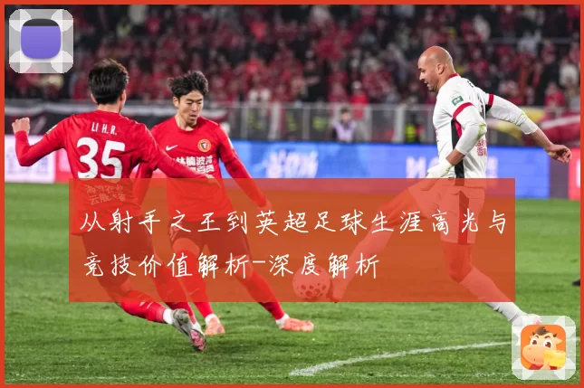 从射手之王到英超足球生涯高光与竞技价值解析-深度解析