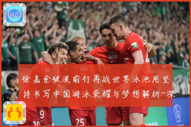 徐嘉余破浪前行再战世界泳池用坚持书写中国游泳荣耀与梦想解析-深度解析