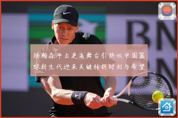 杨瀚森冲击更高舞台引热议中国篮球新生代迎来关键转折时刻与希望解析-深度解析
